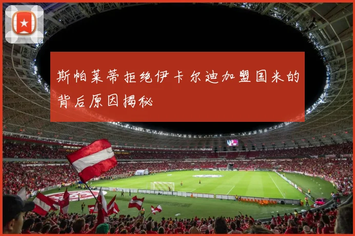 斯帕莱蒂拒绝伊卡尔迪加盟国米的背后原因揭秘