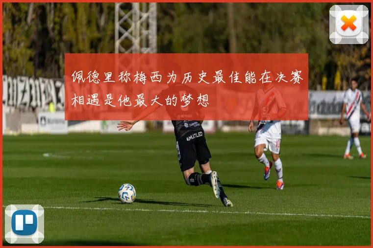 佩德里称梅西为历史最佳能在决赛相遇是他最大的梦想