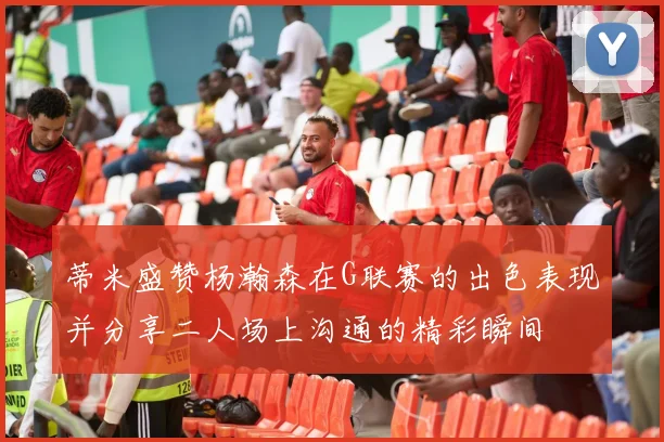 蒂米盛赞杨瀚森在G联赛的出色表现并分享二人场上沟通的精彩瞬间