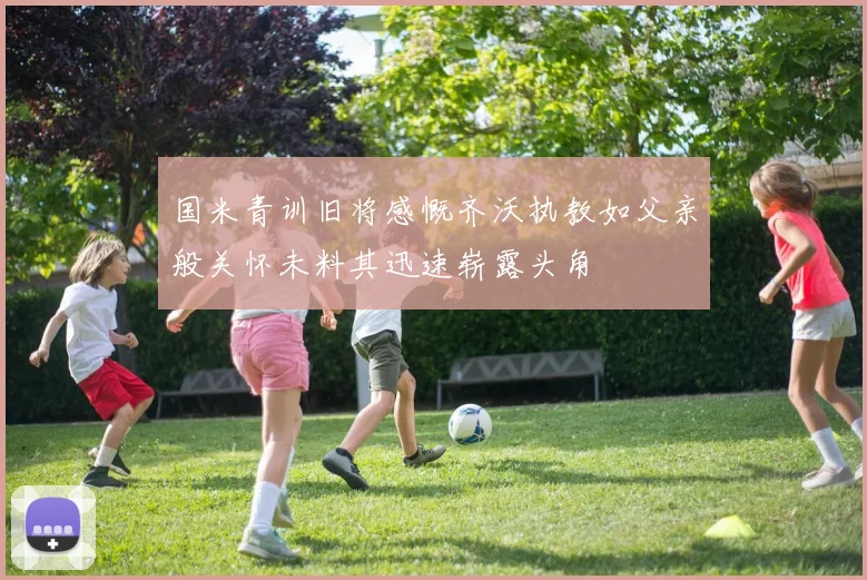 国米青训旧将感慨齐沃执教如父亲般关怀未料其迅速崭露头角