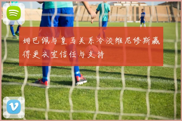 姆巴佩与皇马关系冷淡维尼修斯赢得更衣室信任与支持