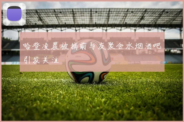 哈登凌晨被捕前与友聚会水烟酒吧引发关注