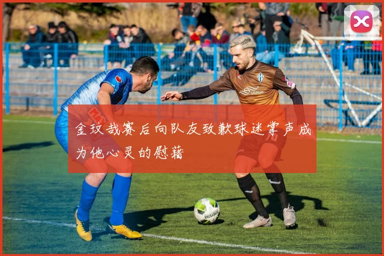 金玟哉赛后向队友致歉球迷掌声成为他心灵的慰藉