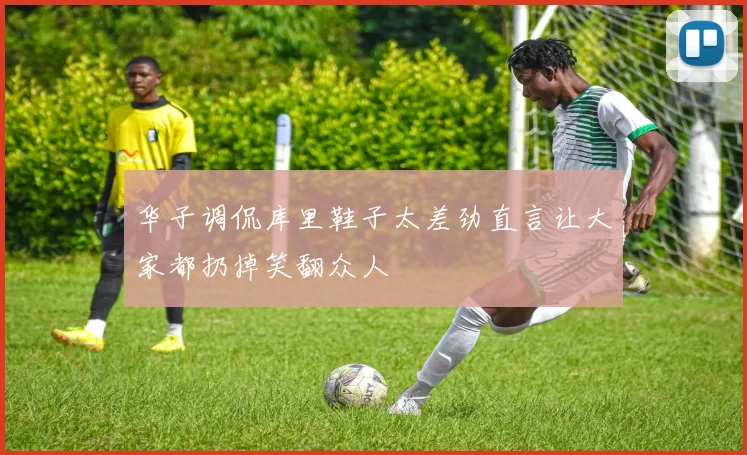 华子调侃库里鞋子太差劲直言让大家都扔掉笑翻众人