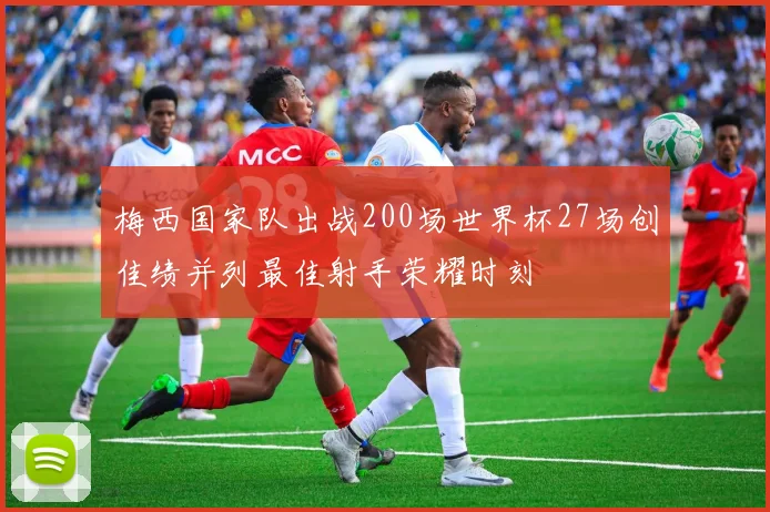梅西国家队出战200场世界杯27场创佳绩并列最佳射手荣耀时刻