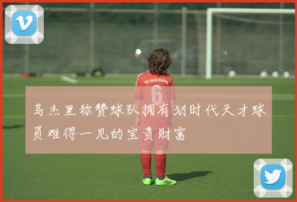 乌杰里称赞球队拥有划时代天才球员难得一见的宝贵财富