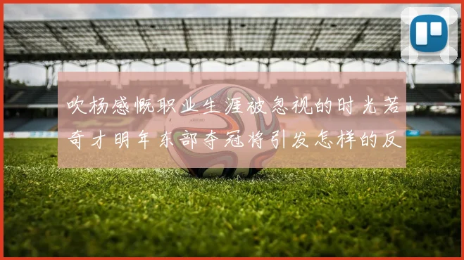 吹杨感慨职业生涯被忽视的时光若奇才明年东部夺冠将引发怎样的反响