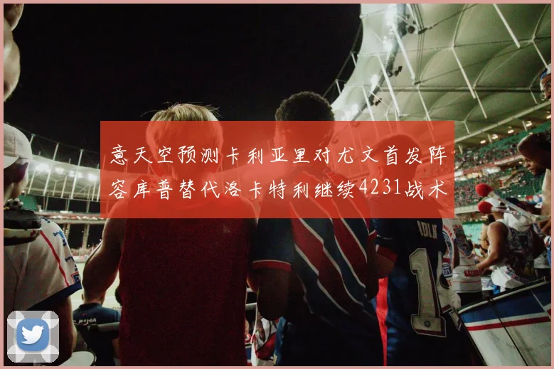 意天空预测卡利亚里对尤文首发阵容库普替代洛卡特利继续4231战术