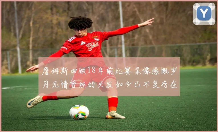 詹姆斯回顾18年前比赛录像感慨岁月无情曾经的头发如今已不复存在