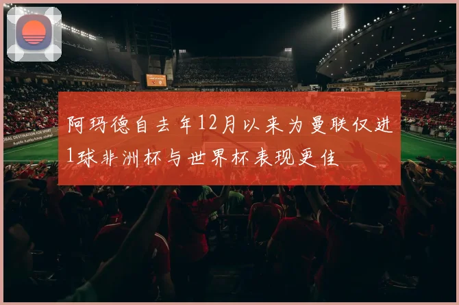 阿玛德自去年12月以来为曼联仅进1球非洲杯与世界杯表现更佳