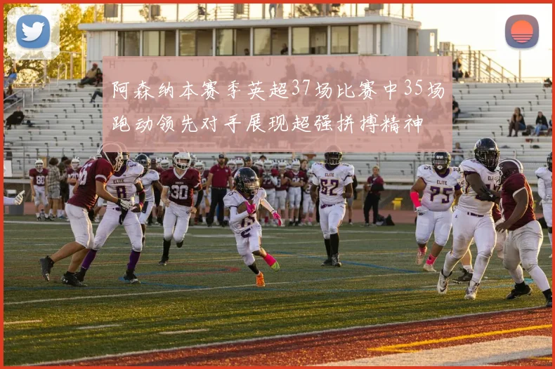 阿森纳本赛季英超37场比赛中35场跑动领先对手展现超强拼搏精神