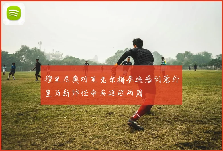 穆里尼奥对里克尔梅参选感到意外皇马新帅任命或延迟两周