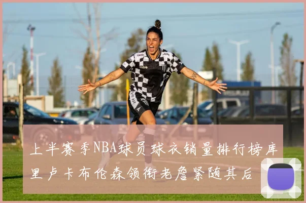 上半赛季NBA球员球衣销量排行榜库里卢卡布伦森领衔老詹紧随其后