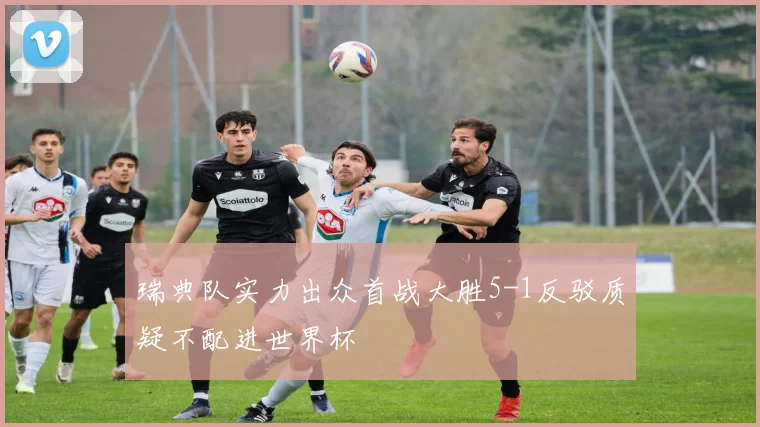 瑞典队实力出众首战大胜5-1反驳质疑不配进世界杯