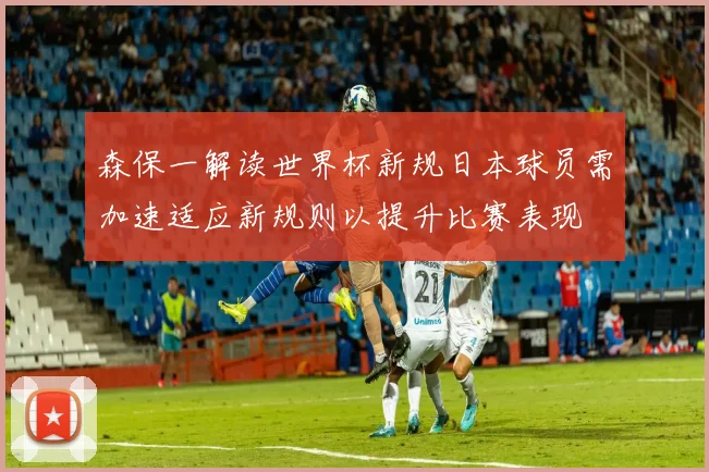 森保一解读世界杯新规日本球员需加速适应新规则以提升比赛表现