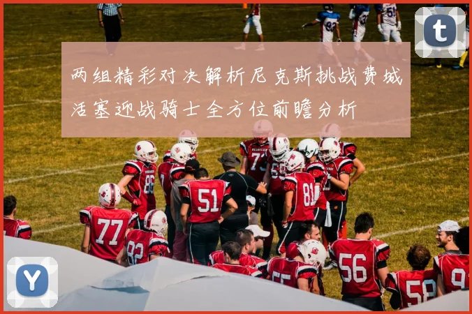 两组精彩对决解析尼克斯挑战费城活塞迎战骑士全方位前瞻分析