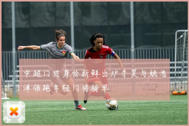 中超门将身价新鲜出炉李昊与姚浩洋领跑年轻门将榜单