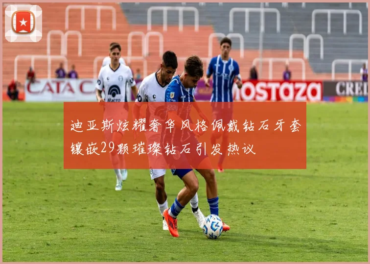 迪亚斯炫耀奢华风格佩戴钻石牙套镶嵌29颗璀璨钻石引发热议