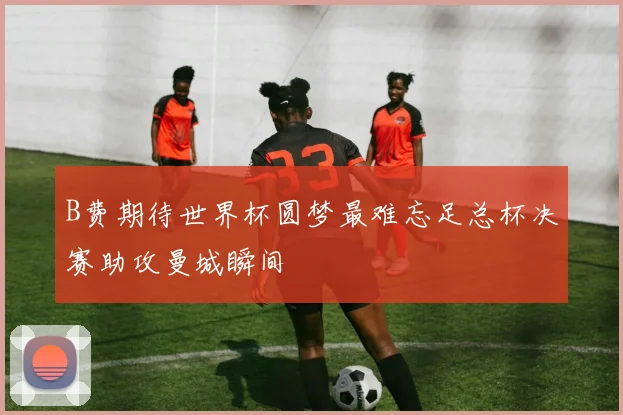 B费期待世界杯圆梦最难忘足总杯决赛助攻曼城瞬间